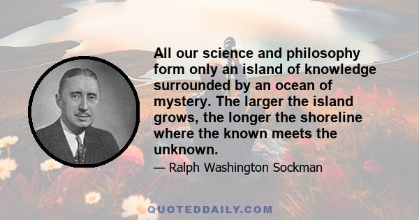 All our science and philosophy form only an island of knowledge surrounded by an ocean of mystery. The larger the island grows, the longer the shoreline where the known meets the unknown.