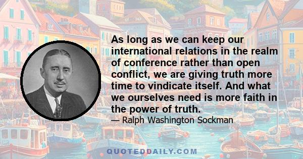 As long as we can keep our international relations in the realm of conference rather than open conflict, we are giving truth more time to vindicate itself. And what we ourselves need is more faith in the power of truth.