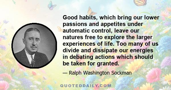 Good habits, which bring our lower passions and appetites under automatic control, leave our natures free to explore the larger experiences of life. Too many of us divide and dissipate our energies in debating actions