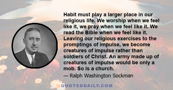 Habit must play a larger place in our religious life. We worship when we feel like it, we pray when we feel like it. We read the Bible when we feel like it. Leaving our religious exercises to the promptings of impulse,