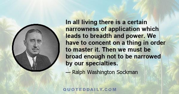 In all living there is a certain narrowness of application which leads to breadth and power. We have to concent on a thing in order to master it. Then we must be broad enough not to be narrowed by our specialties.