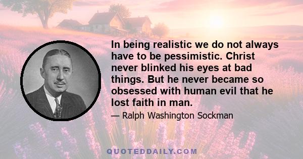 In being realistic we do not always have to be pessimistic. Christ never blinked his eyes at bad things. But he never became so obsessed with human evil that he lost faith in man.