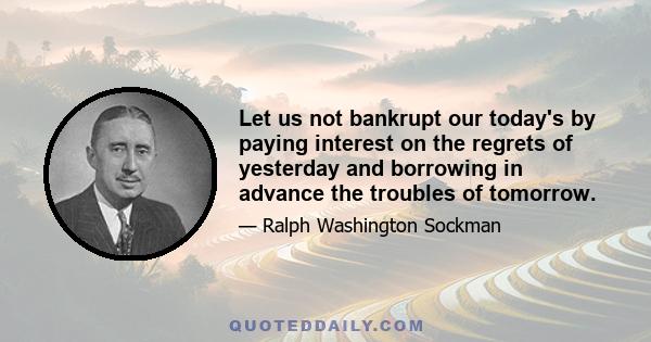 Let us not bankrupt our today's by paying interest on the regrets of yesterday and borrowing in advance the troubles of tomorrow.