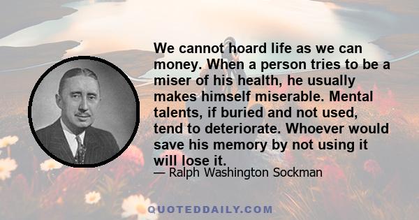 We cannot hoard life as we can money. When a person tries to be a miser of his health, he usually makes himself miserable. Mental talents, if buried and not used, tend to deteriorate. Whoever would save his memory by