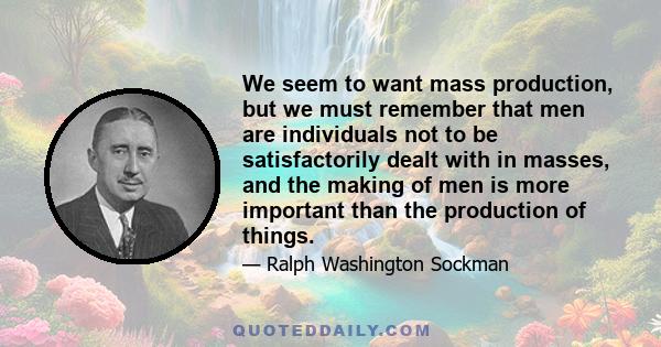 We seem to want mass production, but we must remember that men are individuals not to be satisfactorily dealt with in masses, and the making of men is more important than the production of things.