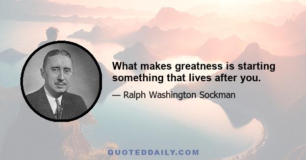 What makes greatness is starting something that lives after you.