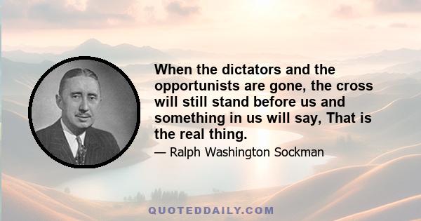 When the dictators and the opportunists are gone, the cross will still stand before us and something in us will say, That is the real thing.