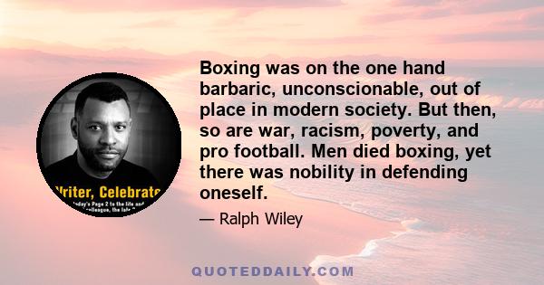 Boxing was on the one hand barbaric, unconscionable, out of place in modern society. But then, so are war, racism, poverty, and pro football. Men died boxing, yet there was nobility in defending oneself.