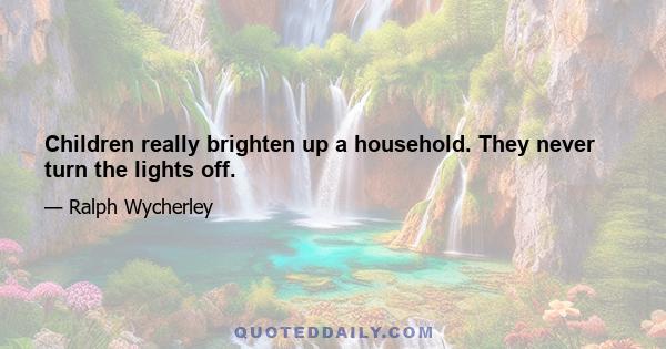 Children really brighten up a household. They never turn the lights off.