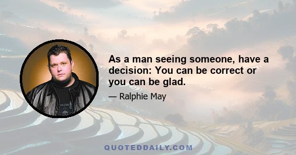 As a man seeing someone, have a decision: You can be correct or you can be glad.