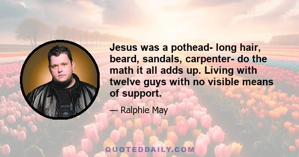 Jesus was a pothead- long hair, beard, sandals, carpenter- do the math it all adds up. Living with twelve guys with no visible means of support.