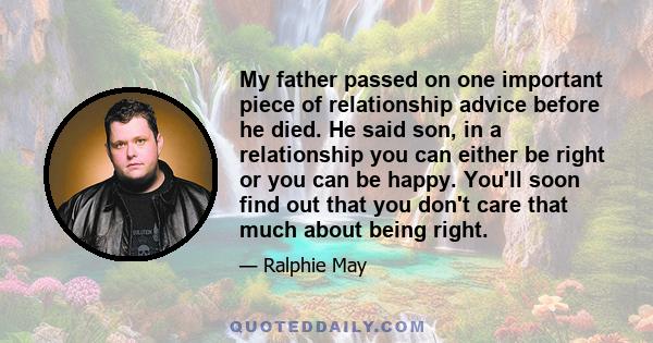 My father passed on one important piece of relationship advice before he died. He said son, in a relationship you can either be right or you can be happy. You'll soon find out that you don't care that much about being