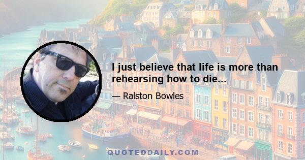 I just believe that life is more than rehearsing how to die...