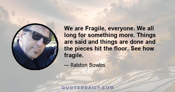 We are Fragile, everyone. We all long for something more. Things are said and things are done and the pieces hit the floor. See how fragile.