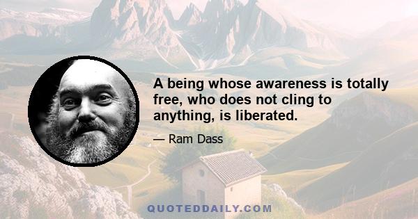 A being whose awareness is totally free, who does not cling to anything, is liberated.