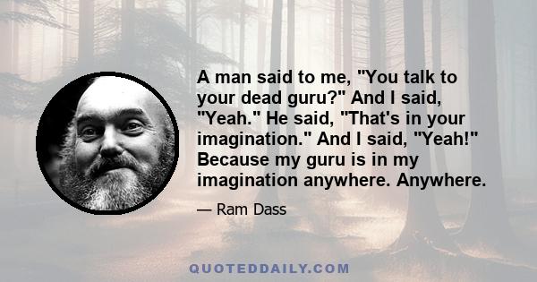 A man said to me, You talk to your dead guru? And I said, Yeah. He said, That's in your imagination. And I said, Yeah! Because my guru is in my imagination anywhere. Anywhere.