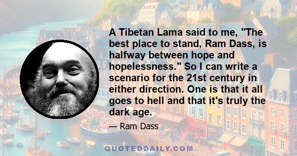 A Tibetan Lama said to me, The best place to stand, Ram Dass, is halfway between hope and hopelessness. So I can write a scenario for the 21st century in either direction. One is that it all goes to hell and that it's