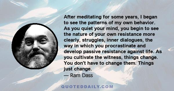 After meditating for some years, I began to see the patterns of my own behavior. As you quiet your mind, you begin to see the nature of your own resistance more clearly, struggles, inner dialogues, the way in which you