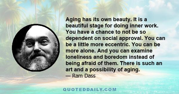 Aging has its own beauty. It is a beautiful stage for doing inner work. You have a chance to not be so dependent on social approval. You can be a little more eccentric. You can be more alone. And you can examine