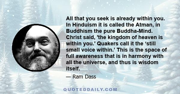 All that you seek is already within you. In Hinduism it is called the Atman, in Buddhism the pure Buddha-Mind. Christ said, 'the kingdom of heaven is within you.' Quakers call it the ‘still small voice within.’ This is