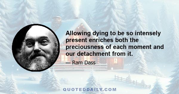 Allowing dying to be so intensely present enriches both the preciousness of each moment and our detachment from it.