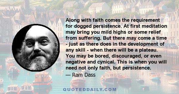 Along with faith comes the requirement for dogged persistence. At first meditation may bring you mild highs or some relief from suffering. But there may come a time - just as there does in the development of any skill - 