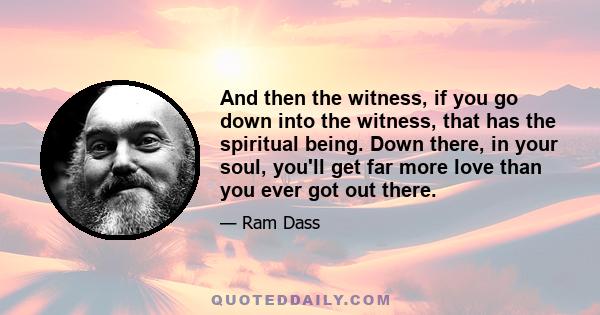 And then the witness, if you go down into the witness, that has the spiritual being. Down there, in your soul, you'll get far more love than you ever got out there.