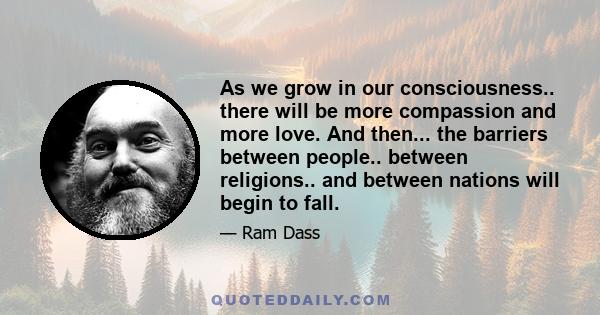 As we grow in our consciousness.. there will be more compassion and more love. And then... the barriers between people.. between religions.. and between nations will begin to fall.