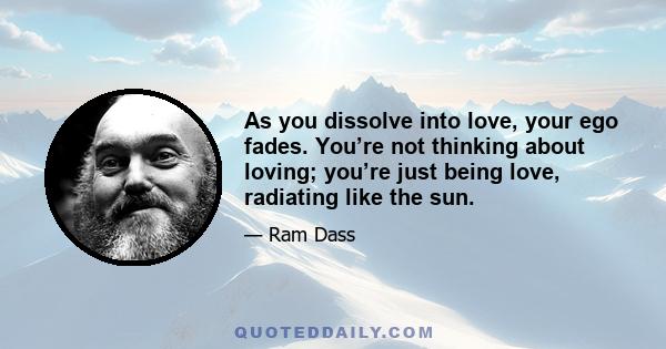 As you dissolve into love, your ego fades. You’re not thinking about loving; you’re just being love, radiating like the sun.