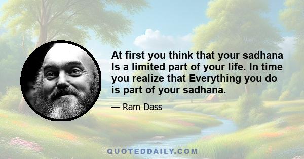 At first you think that your sadhana Is a limited part of your life. In time you realize that Everything you do is part of your sadhana.