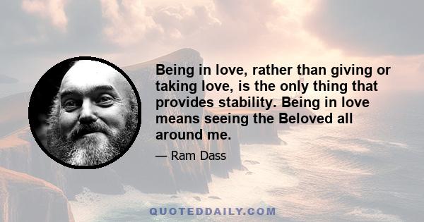 Being in love, rather than giving or taking love, is the only thing that provides stability. Being in love means seeing the Beloved all around me.