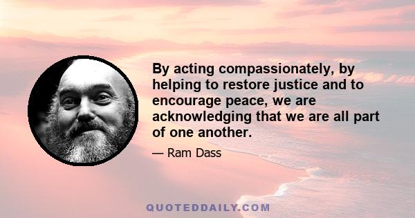 By acting compassionately, by helping to restore justice and to encourage peace, we are acknowledging that we are all part of one another.