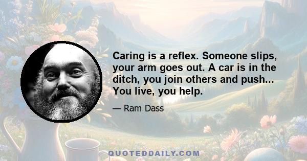 Caring is a reflex. Someone slips, your arm goes out. A car is in the ditch, you join others and push... You live, you help.