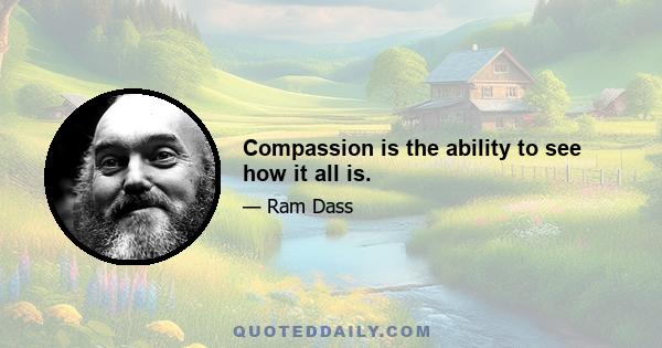 Compassion is the ability to see how it all is.