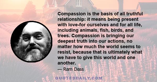 Compassion is the basis of all truthful relationship: it means being present with love-for ourselves and for all life, including animals, fish, birds, and trees. Compassion is bringing our deepest truth into our