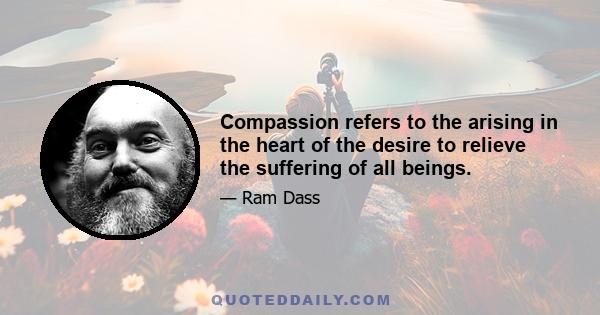 Compassion refers to the arising in the heart of the desire to relieve the suffering of all beings.