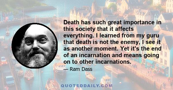 Death has such great importance in this society that it affects everything. I learned from my guru that death is not the enemy, I see it as another moment. Yet it's the end of an incarnation and means going on to other