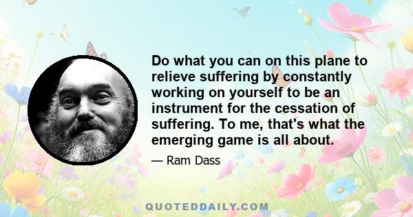 Do what you can on this plane to relieve suffering by constantly working on yourself to be an instrument for the cessation of suffering. To me, that's what the emerging game is all about.