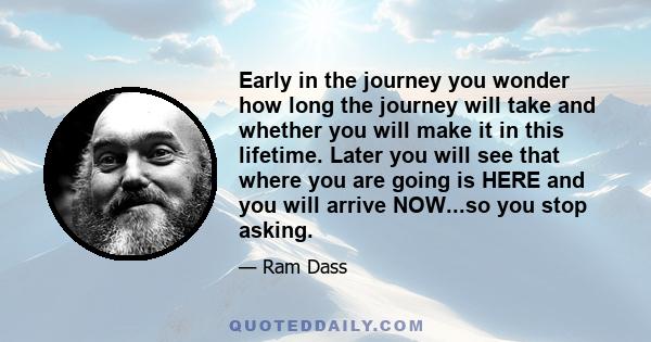 Early in the journey you wonder how long the journey will take and whether you will make it in this lifetime. Later you will see that where you are going is HERE and you will arrive NOW...so you stop asking.