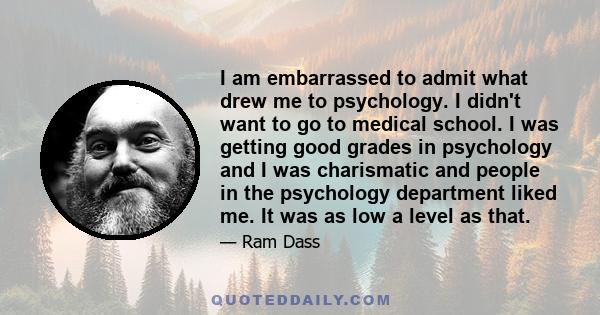 I am embarrassed to admit what drew me to psychology. I didn't want to go to medical school. I was getting good grades in psychology and I was charismatic and people in the psychology department liked me. It was as low