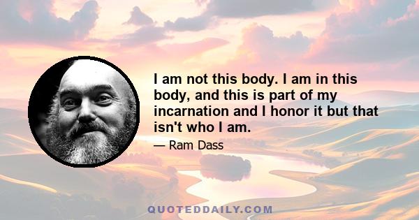 I am not this body. I am in this body, and this is part of my incarnation and I honor it but that isn't who I am.