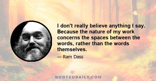 I don't really believe anything I say. Because the nature of my work concerns the spaces between the words, rather than the words themselves.