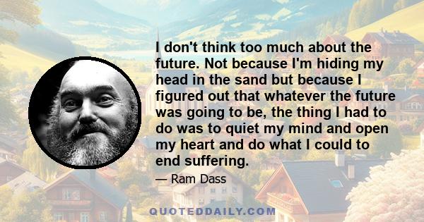 I don't think too much about the future. Not because I'm hiding my head in the sand but because I figured out that whatever the future was going to be, the thing I had to do was to quiet my mind and open my heart and do 