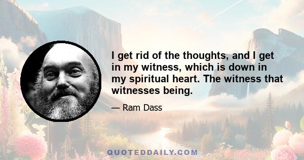 I get rid of the thoughts, and I get in my witness, which is down in my spiritual heart. The witness that witnesses being.