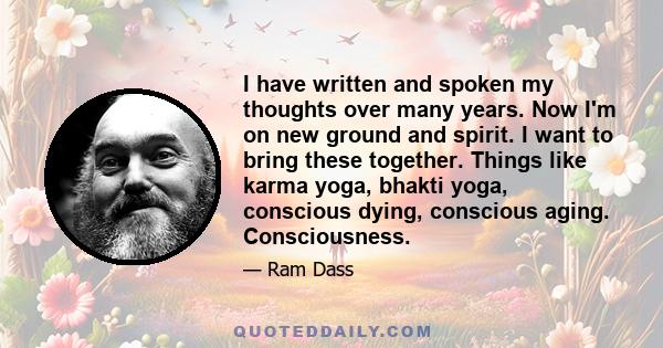 I have written and spoken my thoughts over many years. Now I'm on new ground and spirit. I want to bring these together. Things like karma yoga, bhakti yoga, conscious dying, conscious aging. Consciousness.