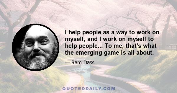 I help people as a way to work on myself, and I work on myself to help people... To me, that's what the emerging game is all about.