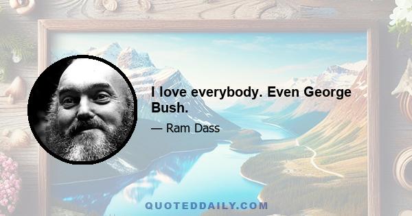 I love everybody. Even George Bush.