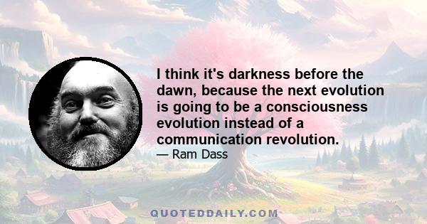 I think it's darkness before the dawn, because the next evolution is going to be a consciousness evolution instead of a communication revolution.