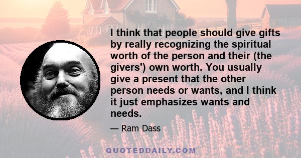 I think that people should give gifts by really recognizing the spiritual worth of the person and their (the givers') own worth. You usually give a present that the other person needs or wants, and I think it just