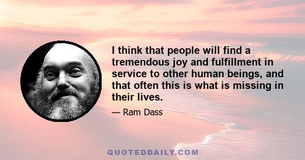 I think that people will find a tremendous joy and fulfillment in service to other human beings, and that often this is what is missing in their lives.